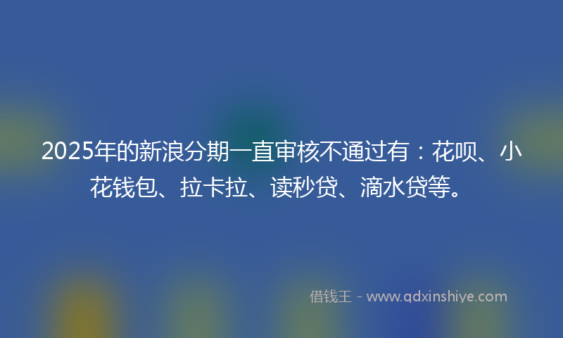 2025年的新浪分期一直审核不通过有：花呗、小花钱包、拉卡拉、读秒贷、滴水贷等。