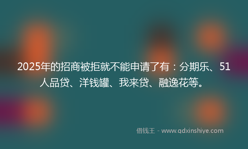 2025年的招商被拒就不能申请了有：分期乐、51人品贷、洋钱罐、我来贷、融逸花等。