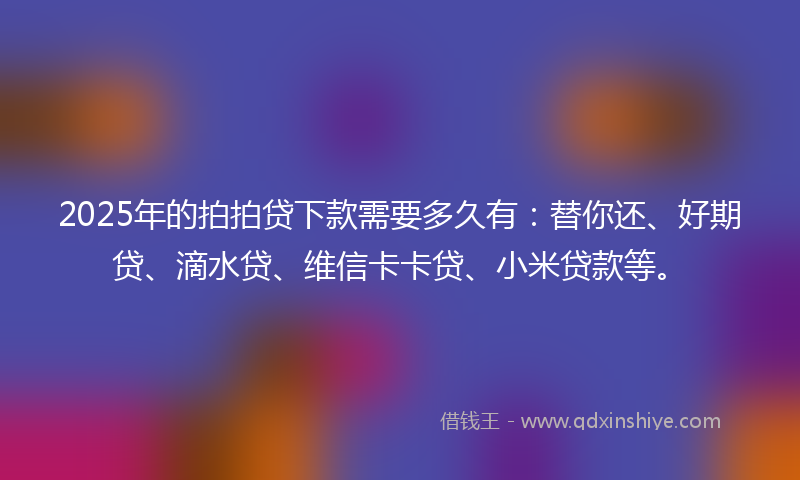 2025年的拍拍贷下款需要多久有：替你还、好期贷、滴水贷、维信卡卡贷、小米贷款等。