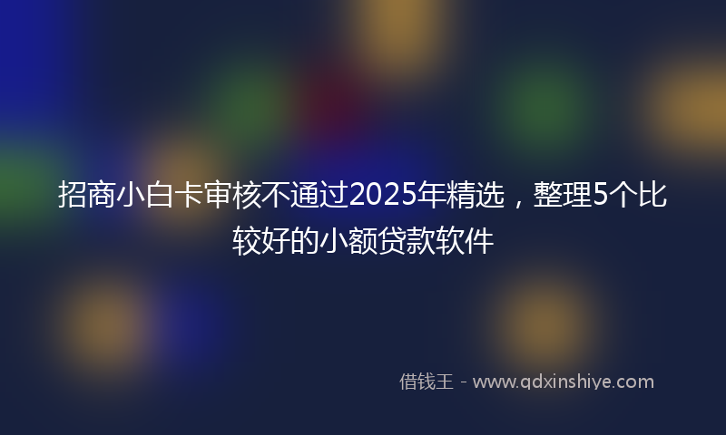 招商小白卡审核不通过2025年精选，整理5个比较好的小额贷款软件