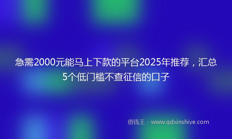 急需2000元能马上下款的平台2025年推荐，汇总5个低门槛不查征信的口子