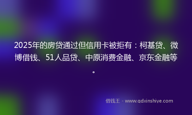 2025年的房贷通过但信用卡被拒有：柯基贷、微博借钱、51人品贷、中原消费金融、京东金融等。