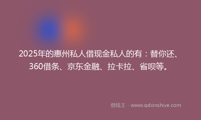 2025年的惠州私人借现金私人的有：替你还、360借条、京东金融、拉卡拉、省呗等。