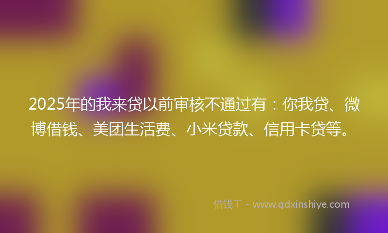 2025年的我来贷以前审核不通过有：你我贷、微博借钱、美团生活费、小米贷款、信用卡贷等。
