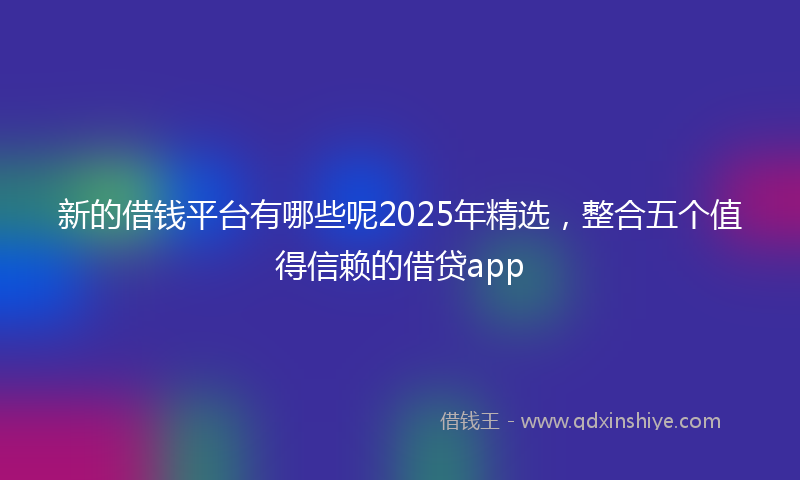 新的借钱平台有哪些呢2025年精选，整合五个值得信赖的借贷app