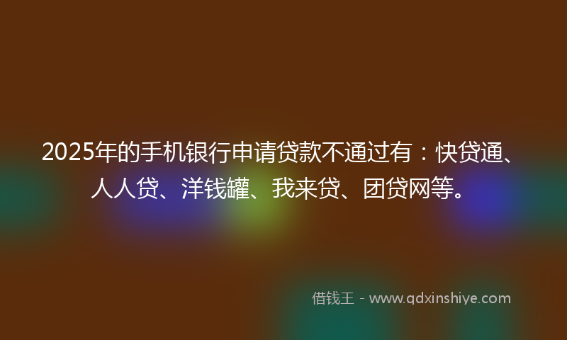 2025年的手机银行申请贷款不通过有：快贷通、人人贷、洋钱罐、我来贷、团贷网等。