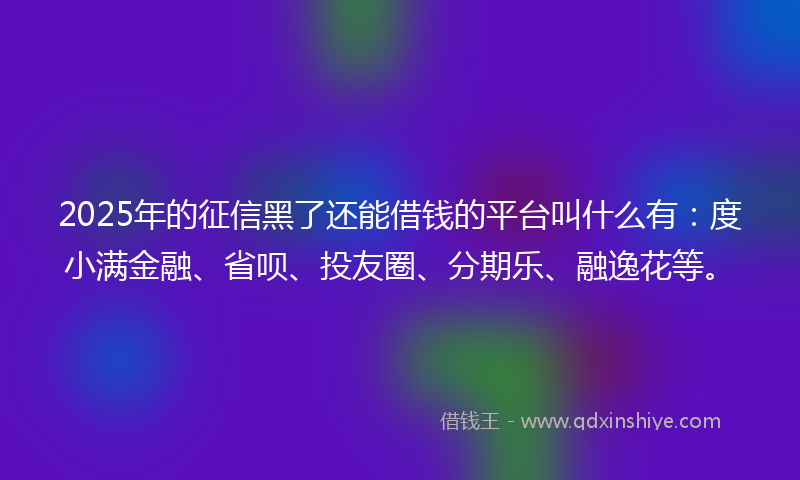 2025年的征信黑了还能借钱的平台叫什么有：度小满金融、省呗、投友圈、分期乐、融逸花等。