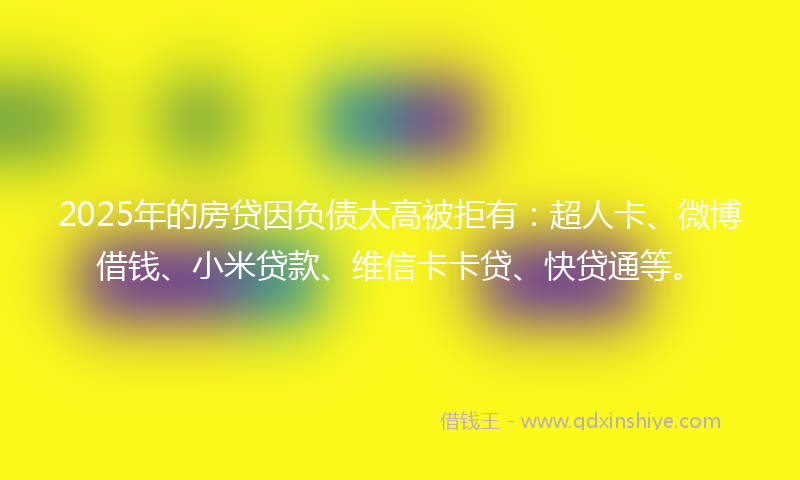 2025年的房贷因负债太高被拒有：超人卡、微博借钱、小米贷款、维信卡卡贷、快贷通等。
