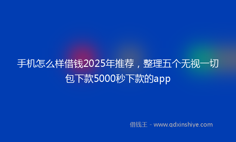 手机怎么样借钱2025年推荐，整理五个无视一切包下款5000秒下款的app