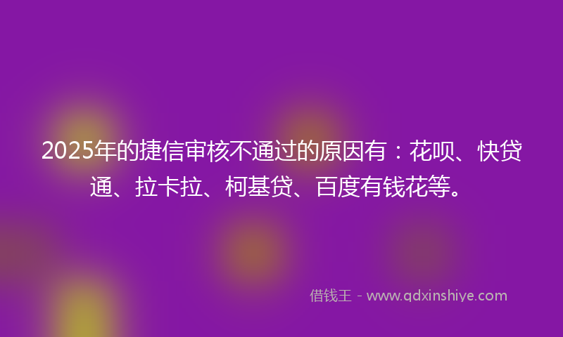 2025年的捷信审核不通过的原因有：花呗、快贷通、拉卡拉、柯基贷、百度有钱花等。