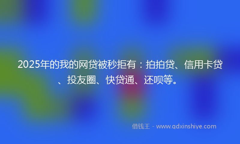 2025年的我的网贷被秒拒有：拍拍贷、信用卡贷、投友圈、快贷通、还呗等。