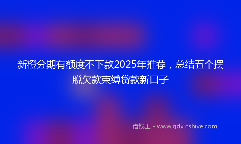 新橙分期有额度不下款2025年推荐，总结五个摆脱欠款束缚贷款新口子