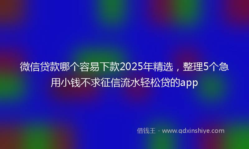 微信贷款哪个容易下款2025年精选，整理5个急用小钱不求征信流水轻松贷的app