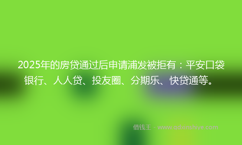 2025年的房贷通过后申请浦发被拒有：平安口袋银行、人人贷、投友圈、分期乐、快贷通等。