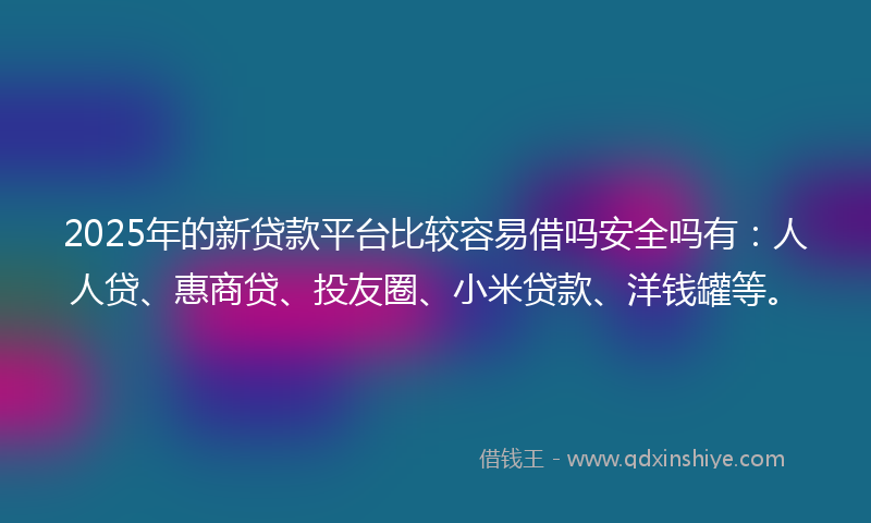 2025年的新贷款平台比较容易借吗安全吗有：人人贷、惠商贷、投友圈、小米贷款、洋钱罐等。