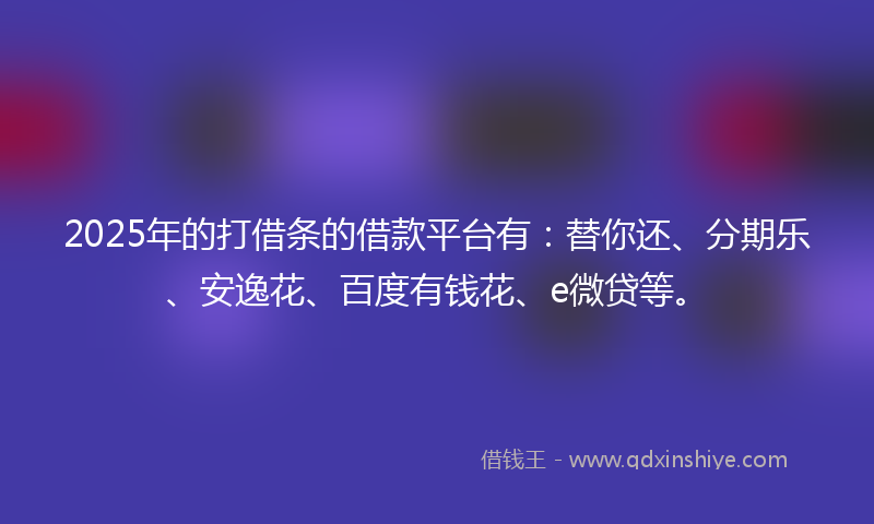 2025年的打借条的借款平台有：替你还、分期乐、安逸花、百度有钱花、e微贷等。