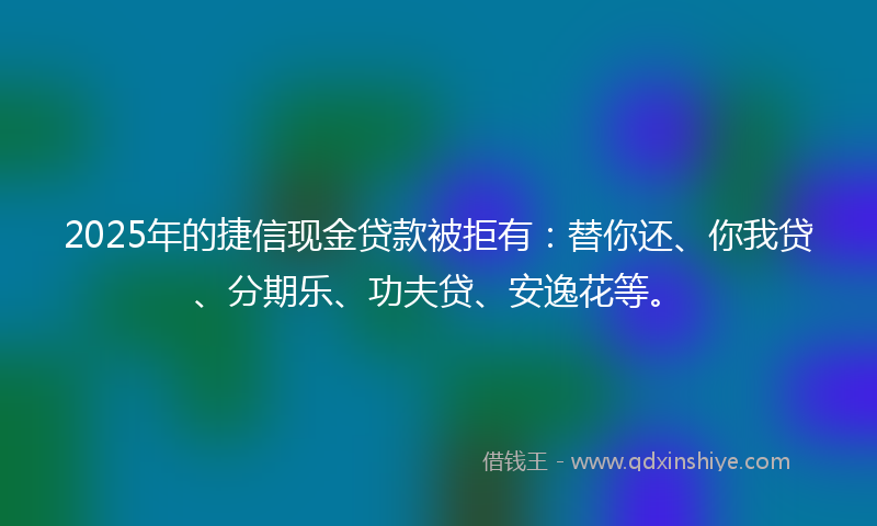 2025年的捷信现金贷款被拒有：替你还、你我贷、分期乐、功夫贷、安逸花等。