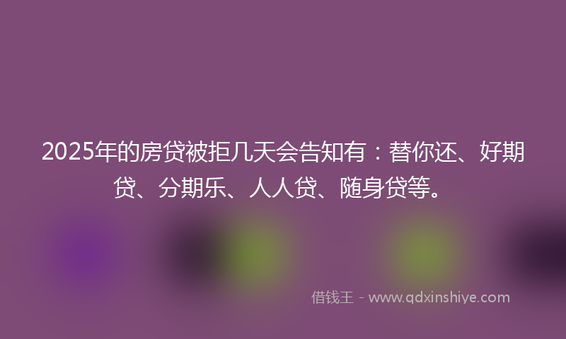 2025年的房贷被拒几天会告知有：替你还、好期贷、分期乐、人人贷、随身贷等。