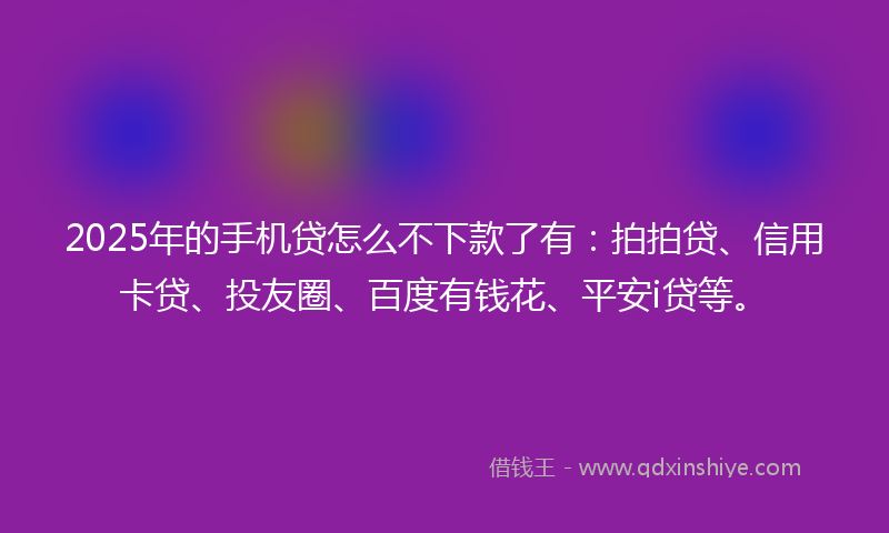 2025年的手机贷怎么不下款了有：拍拍贷、信用卡贷、投友圈、百度有钱花、平安i贷等。