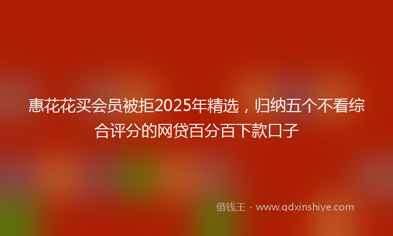 惠花花买会员被拒2025年精选，归纳五个不看综合评分的网贷百分百下款口子
