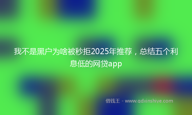 我不是黑户为啥被秒拒2025年推荐，总结五个利息低的网贷app