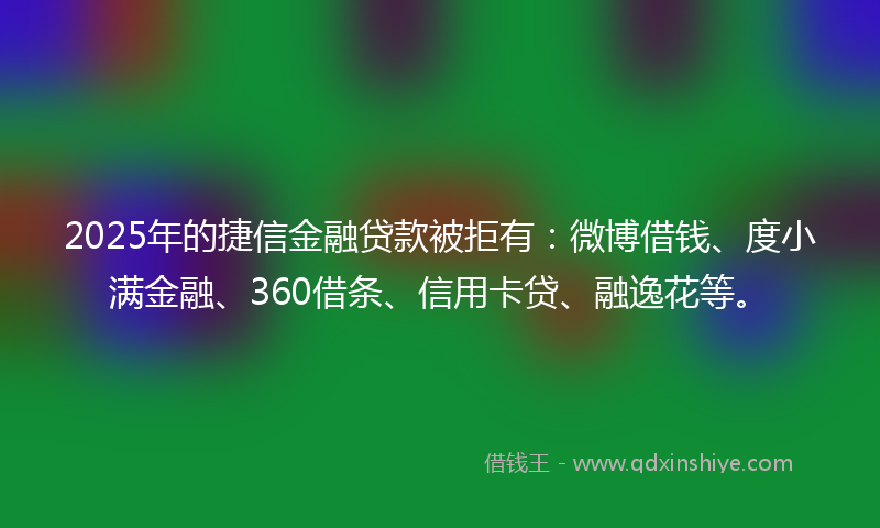 2025年的捷信金融贷款被拒有：微博借钱、度小满金融、360借条、信用卡贷、融逸花等。