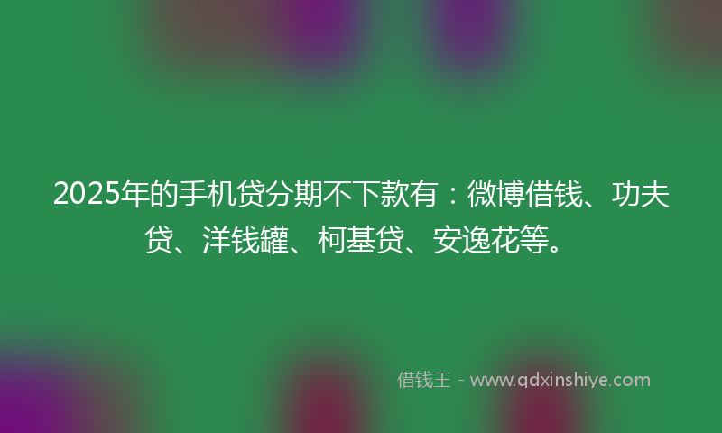 2025年的手机贷分期不下款有：微博借钱、功夫贷、洋钱罐、柯基贷、安逸花等。