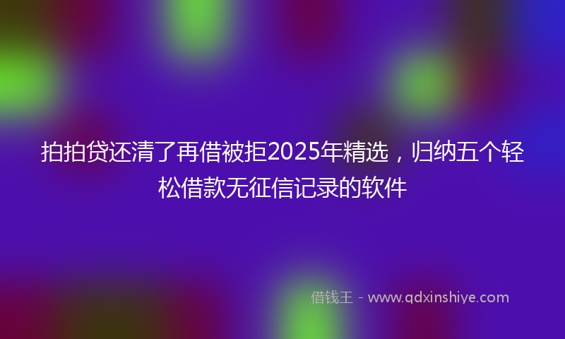 拍拍贷还清了再借被拒2025年精选，归纳五个轻松借款无征信记录的软件