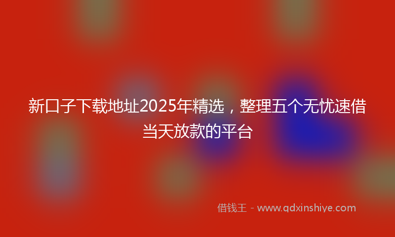 新口子下载地址2025年精选，整理五个无忧速借当天放款的平台