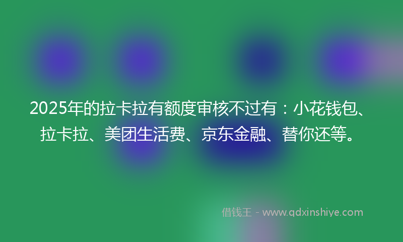 2025年的拉卡拉有额度审核不过有：小花钱包、拉卡拉、美团生活费、京东金融、替你还等。