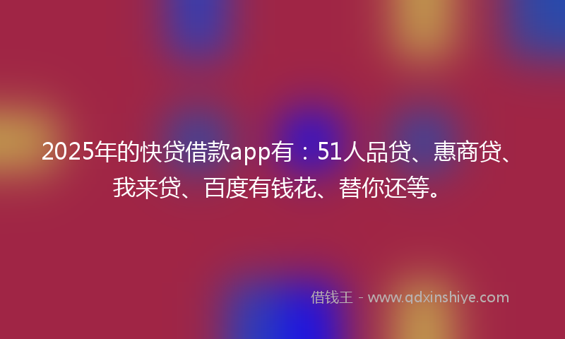 2025年的快贷借款app有：51人品贷、惠商贷、我来贷、百度有钱花、替你还等。