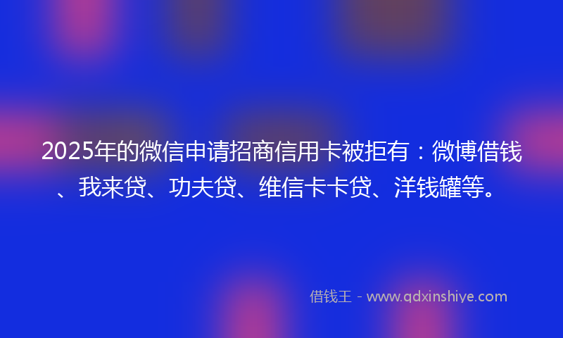 2025年的微信申请招商信用卡被拒有：微博借钱、我来贷、功夫贷、维信卡卡贷、洋钱罐等。