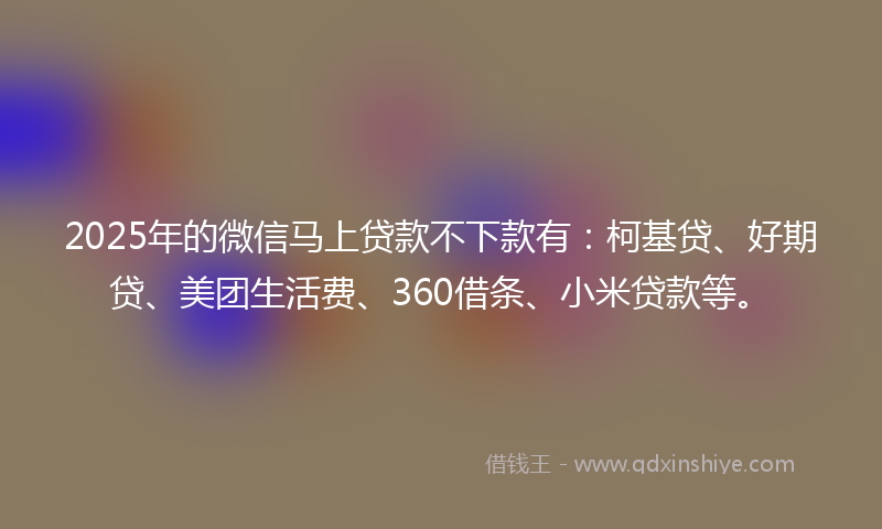 2025年的微信马上贷款不下款有：柯基贷、好期贷、美团生活费、360借条、小米贷款等。
