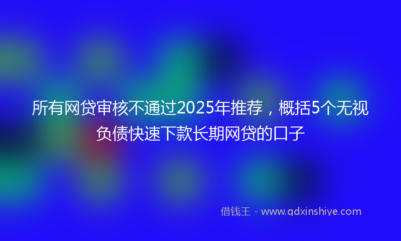 所有网贷审核不通过2025年推荐，概括5个无视负债快速下款长期网贷的口子