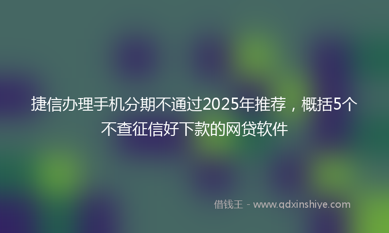 捷信办理手机分期不通过2025年推荐，概括5个不查征信好下款的网贷软件