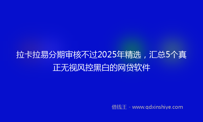 拉卡拉易分期审核不过2025年精选，汇总5个真正无视风控黑白的网贷软件