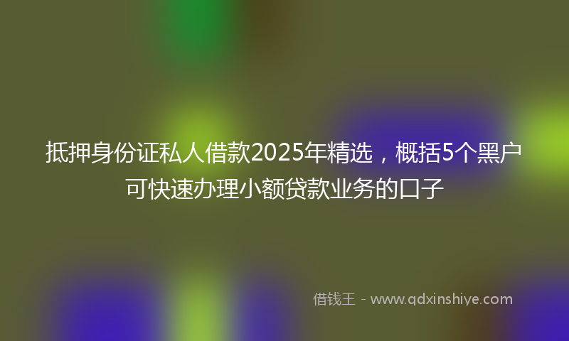 抵押身份证私人借款2025年精选，概括5个黑户可快速办理小额贷款业务的口子