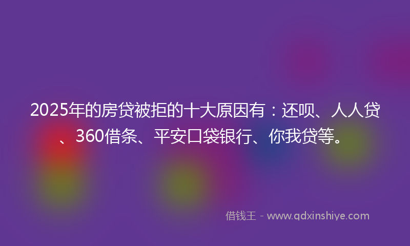 2025年的房贷被拒的十大原因有：还呗、人人贷、360借条、平安口袋银行、你我贷等。
