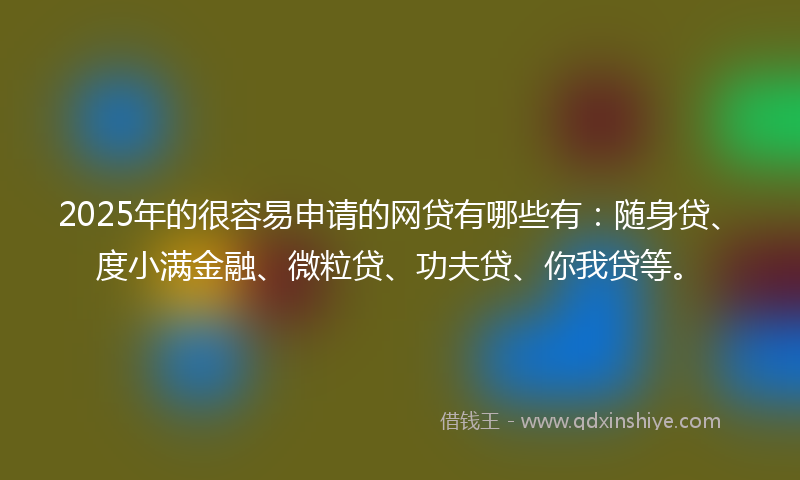 2025年的很容易申请的网贷有哪些有：随身贷、度小满金融、微粒贷、功夫贷、你我贷等。