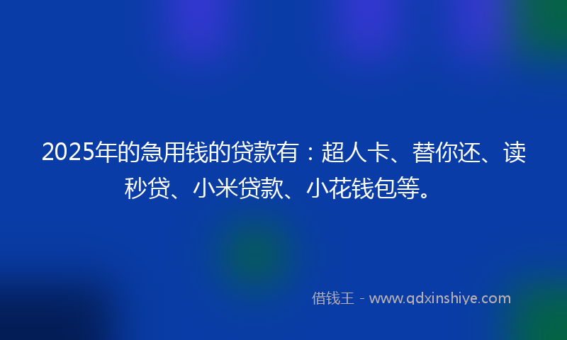 2025年的急用钱的贷款有：超人卡、替你还、读秒贷、小米贷款、小花钱包等。