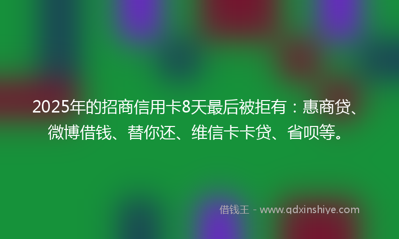 2025年的招商信用卡8天最后被拒有：惠商贷、微博借钱、替你还、维信卡卡贷、省呗等。
