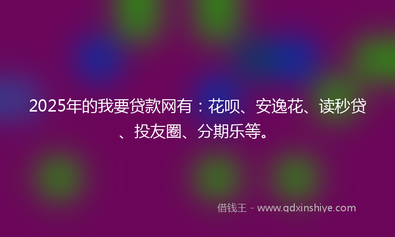2025年的我要贷款网有：花呗、安逸花、读秒贷、投友圈、分期乐等。
