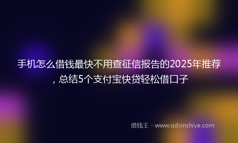手机怎么借钱最快不用查征信报告的2025年推荐，总结5个支付宝快贷轻松借口子