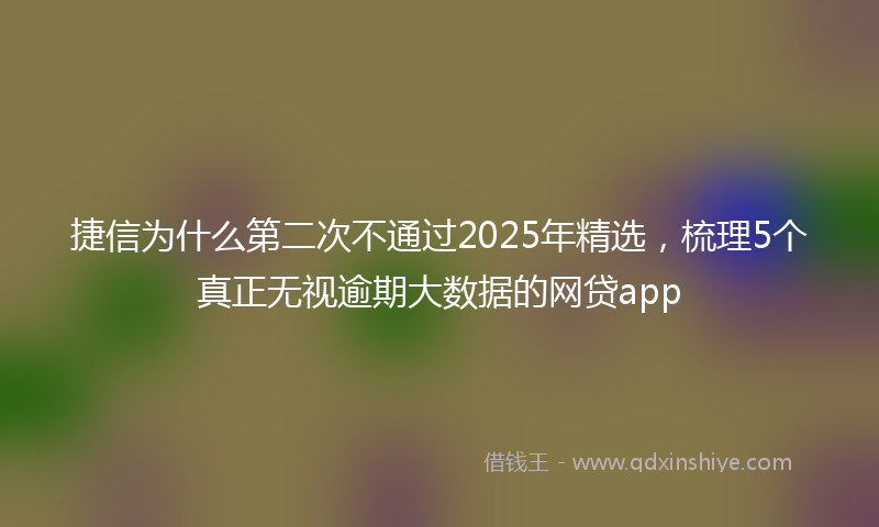 捷信为什么第二次不通过2025年精选，梳理5个真正无视逾期大数据的网贷app