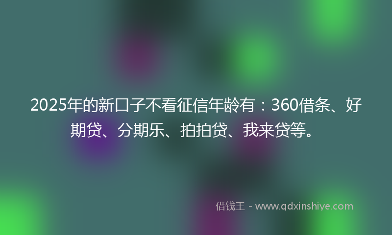 2025年的新口子不看征信年龄有：360借条、好期贷、分期乐、拍拍贷、我来贷等。