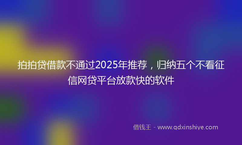 拍拍贷借款不通过2025年推荐，归纳五个不看征信网贷平台放款快的软件