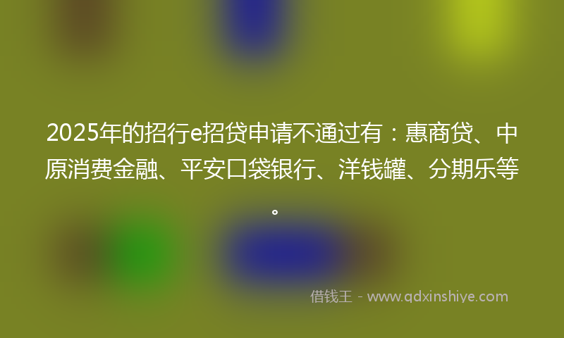 2025年的招行e招贷申请不通过有：惠商贷、中原消费金融、平安口袋银行、洋钱罐、分期乐等。
