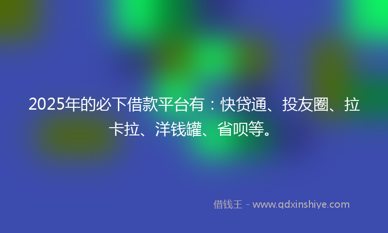 2025年的必下借款平台有：快贷通、投友圈、拉卡拉、洋钱罐、省呗等。
