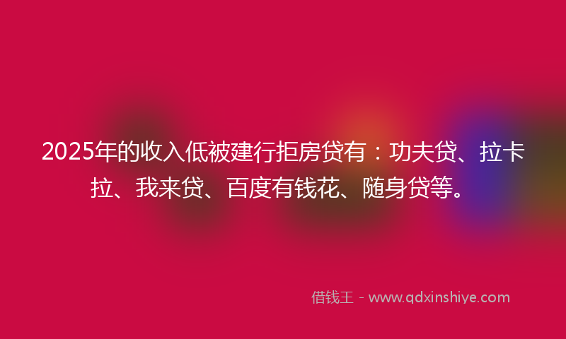 2025年的收入低被建行拒房贷有：功夫贷、拉卡拉、我来贷、百度有钱花、随身贷等。