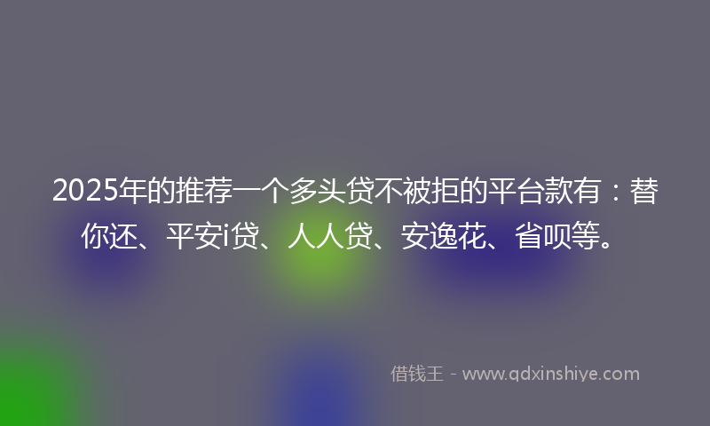2025年的推荐一个多头贷不被拒的平台款有：替你还、平安i贷、人人贷、安逸花、省呗等。